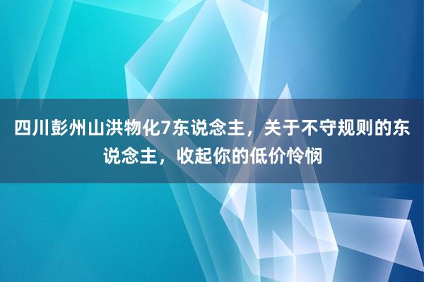 四川彭州山洪物化7东说念主，关于不守规则的东说念主，收起你的低价怜悯