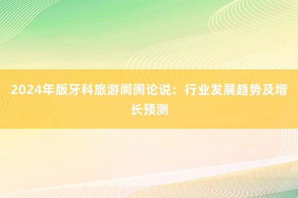 2024年版牙科旅游阛阓论说：行业发展趋势及增长预测