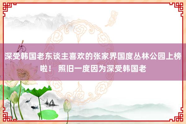 深受韩国老东谈主喜欢的张家界国度丛林公园上榜啦！ 照旧一度因为深受韩国老