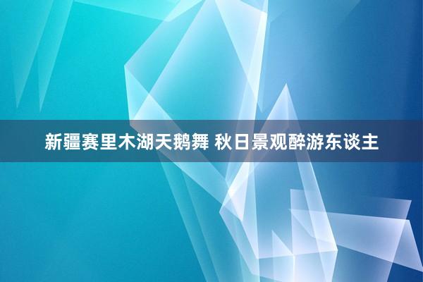 新疆赛里木湖天鹅舞 秋日景观醉游东谈主