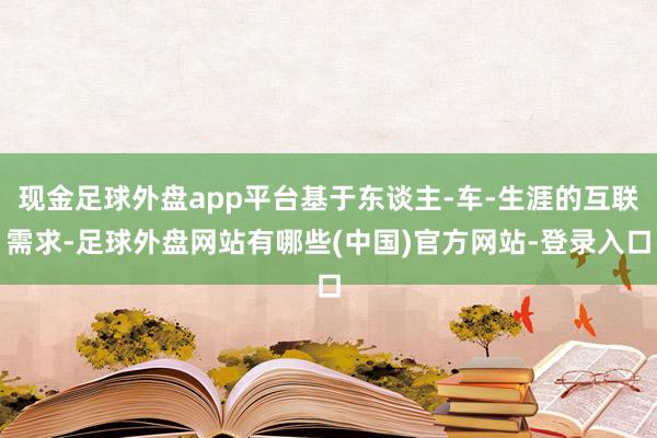 现金足球外盘app平台基于东谈主-车-生涯的互联需求-足球外盘网站有哪些(中国)官方网站-登录入口