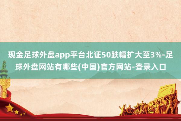 现金足球外盘app平台北证50跌幅扩大至3%-足球外盘网站有哪些(中国)官方网站-登录入口