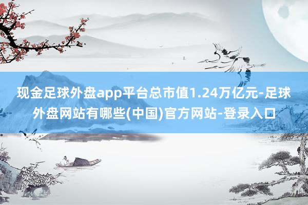 现金足球外盘app平台总市值1.24万亿元-足球外盘网站有哪些(中国)官方网站-登录入口