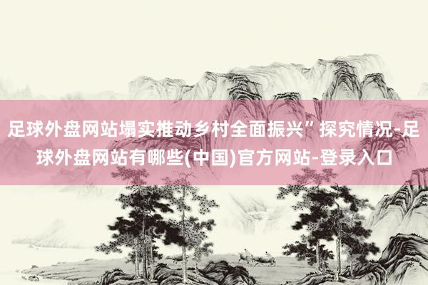 足球外盘网站塌实推动乡村全面振兴”探究情况-足球外盘网站有哪些(中国)官方网站-登录入口