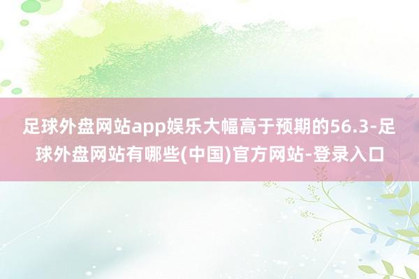 足球外盘网站app娱乐大幅高于预期的56.3-足球外盘网站有哪些(中国)官方网站-登录入口
