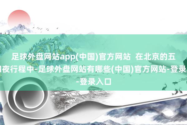 足球外盘网站app(中国)官方网站  在北京的五天四夜行程中-足球外盘网站有哪些(中国)官方网站-登录入口