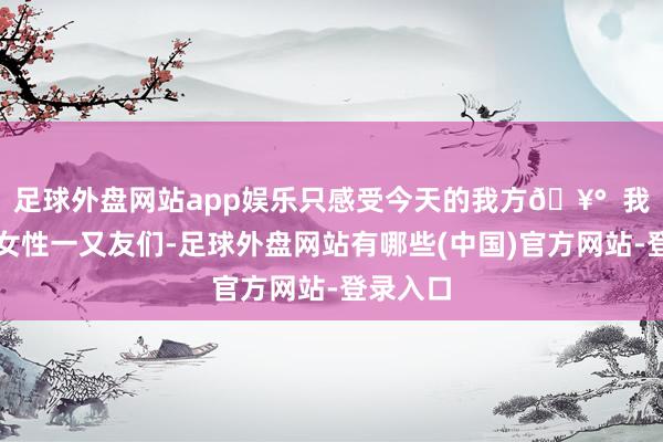足球外盘网站app娱乐只感受今天的我方🥰  我亲爱的女性一又友们-足球外盘网站有哪些(中国)官方网站-登录入口
