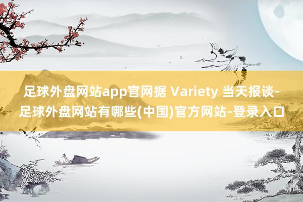足球外盘网站app官网据 Variety 当天报谈-足球外盘网站有哪些(中国)官方网站-登录入口